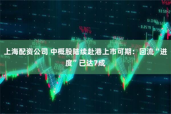 上海配资公司 中概股陆续赴港上市可期：回流“进度”已达7成