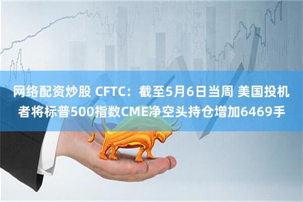 网络配资炒股 CFTC：截至5月6日当周 美国投机者将标普500指数CME净空头持仓增加6469手