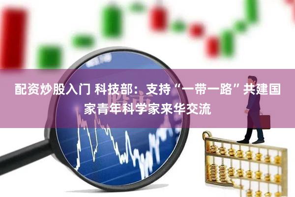 配资炒股入门 科技部：支持“一带一路”共建国家青年科学家来华交流