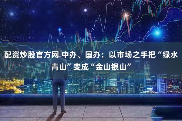 配资炒股官方网 中办、国办：以市场之手把“绿水青山”变成“金山银山”