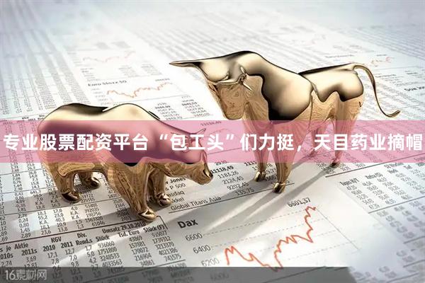专业股票配资平台 “包工头”们力挺，天目药业摘帽
