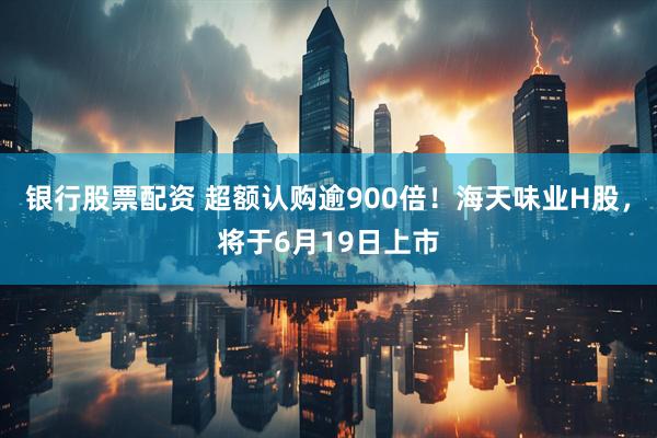 银行股票配资 超额认购逾900倍！海天味业H股，将于6月19日上市