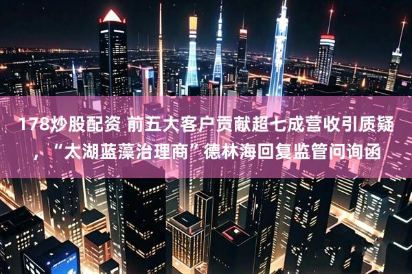 178炒股配资 前五大客户贡献超七成营收引质疑，“太湖蓝藻治理商”德林海回复监管问询函
