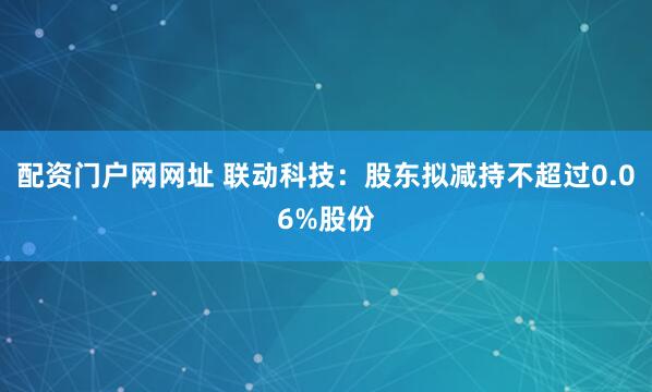 配资门户网网址 联动科技：股东拟减持不超过0.06%股份