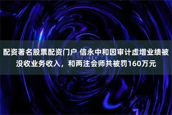配资著名股票配资门户 信永中和因审计虚增业绩被没收业务收入，和两注会师共被罚160万元