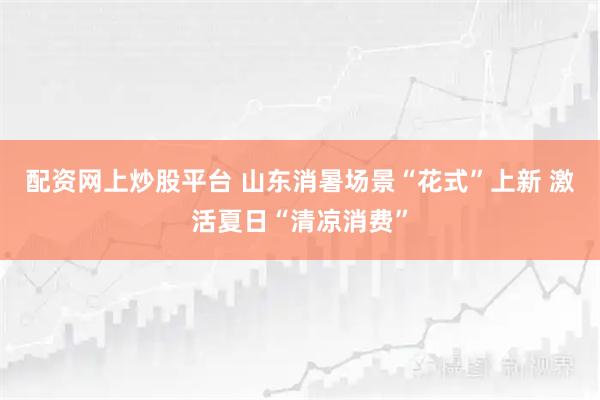 配资网上炒股平台 山东消暑场景“花式”上新 激活夏日“清凉消费”