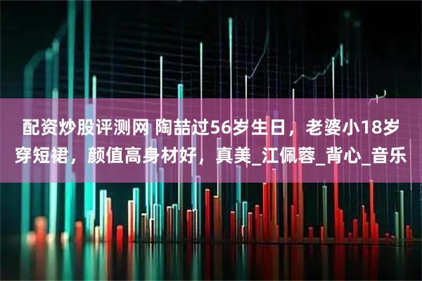 配资炒股评测网 陶喆过56岁生日，老婆小18岁穿短裙，颜值高身材好，真美_江佩蓉_背心_音乐