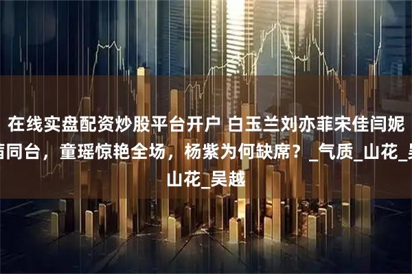 在线实盘配资炒股平台开户 白玉兰刘亦菲宋佳闫妮万茜同台，童瑶惊艳全场，杨紫为何缺席？_气质_山花_吴越