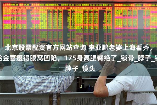 北京股票配资官方网站查询 李亚鹏老婆上海看秀，海哈金喜瘦得眼窝凹陷，175身高腰臀绝了_锁骨_脖子_镜头