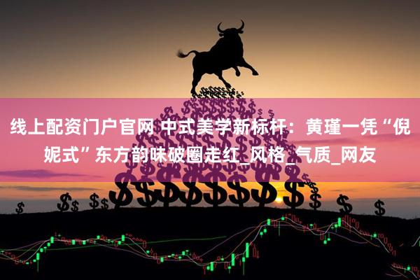 线上配资门户官网 中式美学新标杆：黄瑾一凭“倪妮式”东方韵味破圈走红_风格_气质_网友