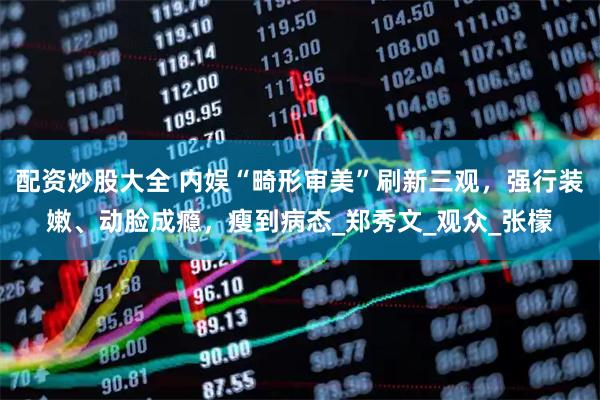 配资炒股大全 内娱“畸形审美”刷新三观，强行装嫩、动脸成瘾，瘦到病态_郑秀文_观众_张檬
