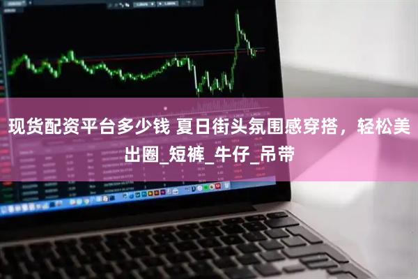 现货配资平台多少钱 夏日街头氛围感穿搭，轻松美出圈_短裤_牛仔_吊带