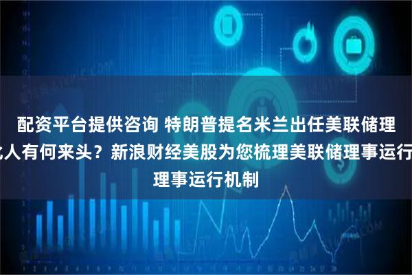 配资平台提供咨询 特朗普提名米兰出任美联储理事 此人有何来头？新浪财经美股为您梳理美联储理事运行机制