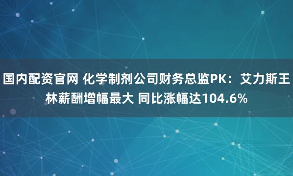 国内配资官网 化学制剂公司财务总监PK：艾力斯王林薪酬增幅最大 同比涨幅达104.6%