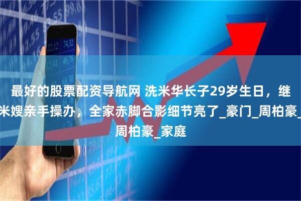 最好的股票配资导航网 洗米华长子29岁生日，继母洗米嫂亲手操办，全家赤脚合影细节亮了_豪门_周柏豪_家庭