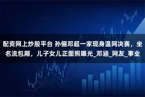 配资网上炒股平台 孙俪邓超一家现身温网决赛，坐名流包厢，儿子女儿正面照曝光_邓涵_网友_事业