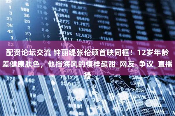 配资论坛交流 钟丽缇张伦硕首映同框！12岁年龄差健康肤色，他挡海风的模样超甜_网友_争议_直播