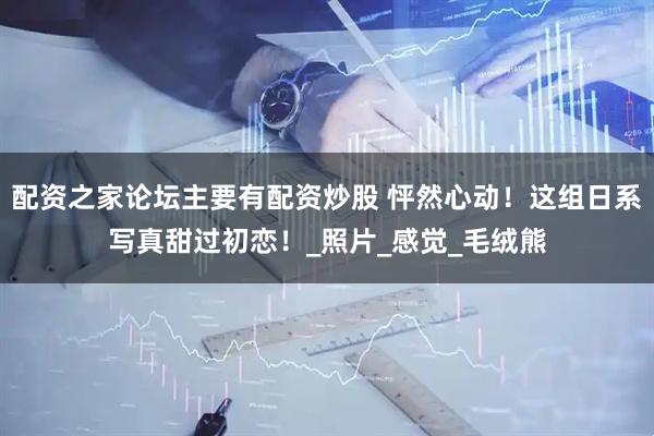 配资之家论坛主要有配资炒股 怦然心动！这组日系写真甜过初恋！_照片_感觉_毛绒熊