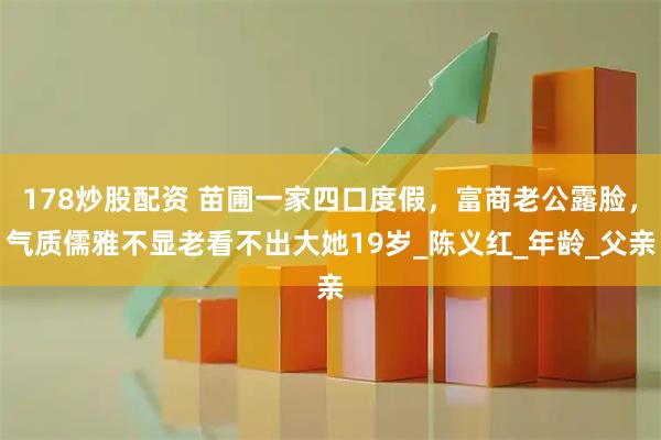 178炒股配资 苗圃一家四口度假，富商老公露脸，气质儒雅不显老看不出大她19岁_陈义红_年龄_父亲