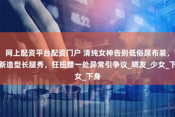 网上配资平台配资门户 清纯女神告别低俗尿布装，换新造型长腿秀，狂扭腰一处异常引争议_網友_少女_下身