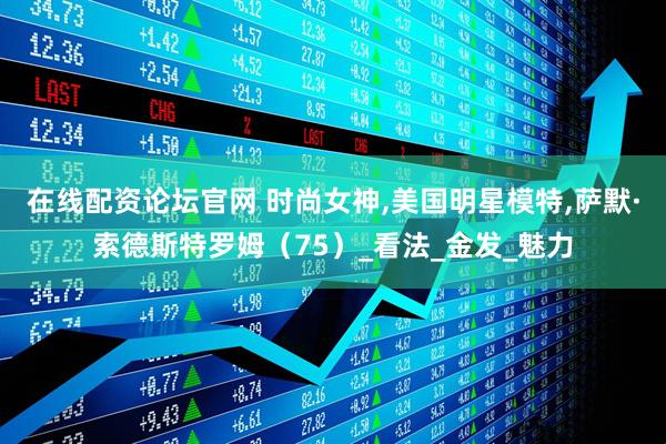 在线配资论坛官网 时尚女神,美国明星模特,萨默·索德斯特罗姆（75）_看法_金发_魅力