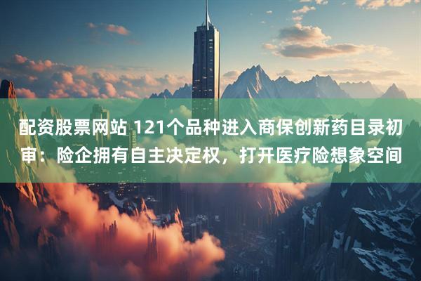 配资股票网站 121个品种进入商保创新药目录初审：险企拥有自主决定权，打开医疗险想象空间