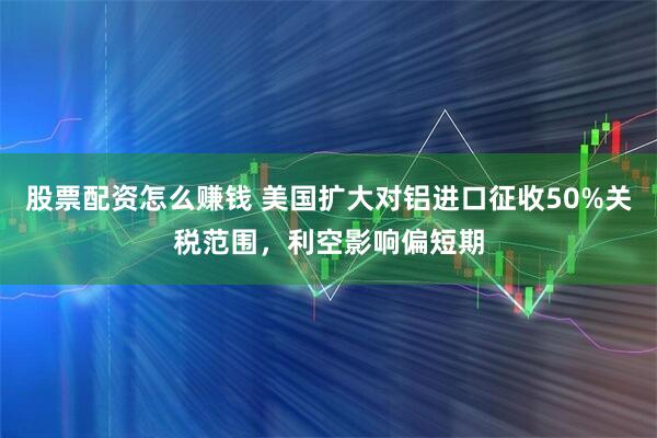 股票配资怎么赚钱 美国扩大对铝进口征收50%关税范围，利空影响偏短期