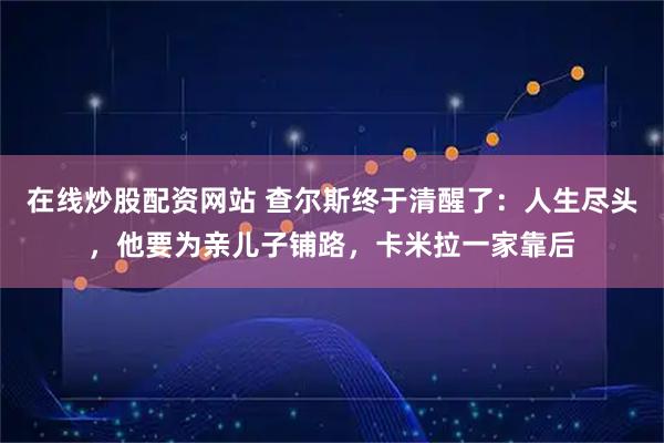 在线炒股配资网站 查尔斯终于清醒了：人生尽头，他要为亲儿子铺路，卡米拉一家靠后
